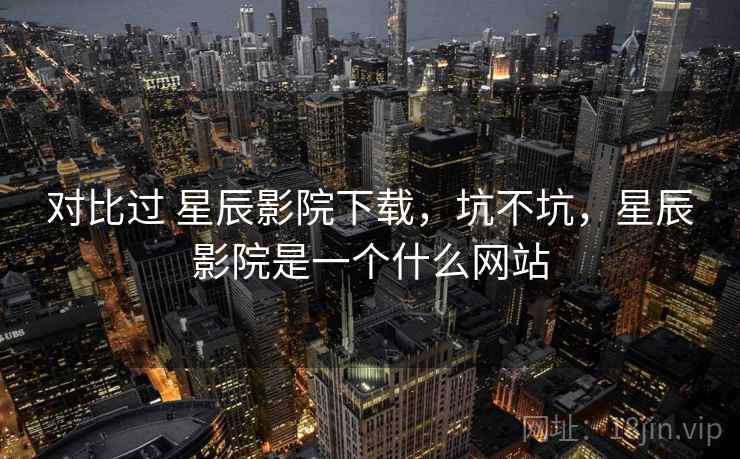 对比过 星辰影院下载，坑不坑，星辰影院是一个什么网站