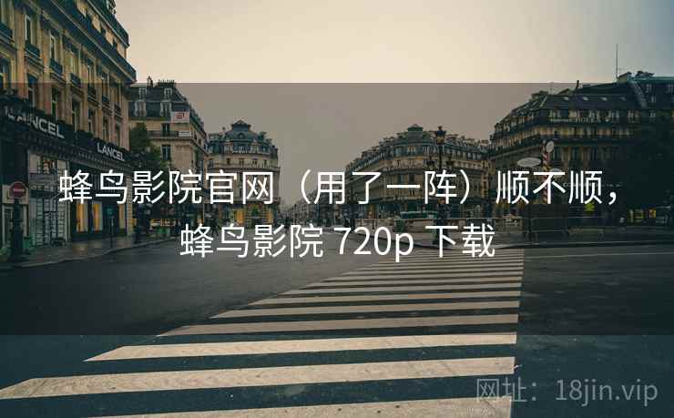 蜂鸟影院官网(用了一阵)顺不顺,蜂鸟影院 720p 下载 蜂鸟影院官网(用了一阵)顺不顺,蜂鸟影院 720p 下载