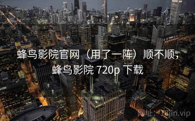 蜂鸟影院官网(用了一阵)顺不顺,蜂鸟影院 720p 下载 蜂鸟影院官网(用了一阵)顺不顺,蜂鸟影院 720p 下载
