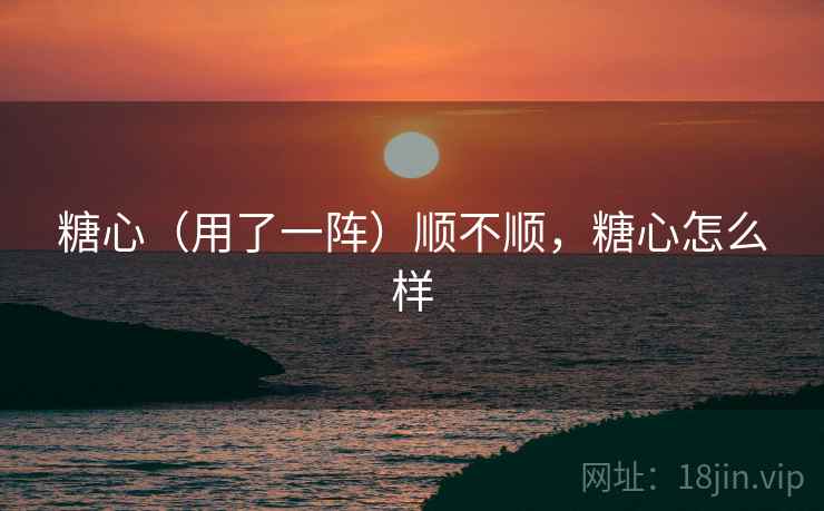 糖心(用了一阵)顺不顺,糖心怎么样 糖心(用了一阵)顺不顺,糖心怎么样