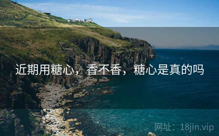 近期用糖心,香不香,糖心是真的吗 近期用糖心,香不香,糖心是真的吗