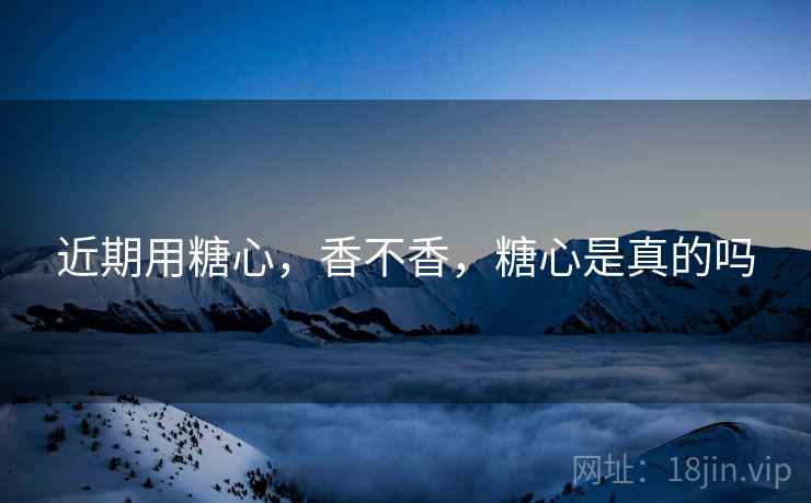 近期用糖心,香不香,糖心是真的吗 近期用糖心,香不香,糖心是真的吗