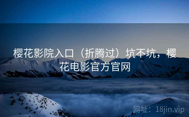樱花影院入口(折腾过)坑不坑,樱花电影官方官网 樱花影院入口(折腾过)坑不坑,樱花电影官方官网