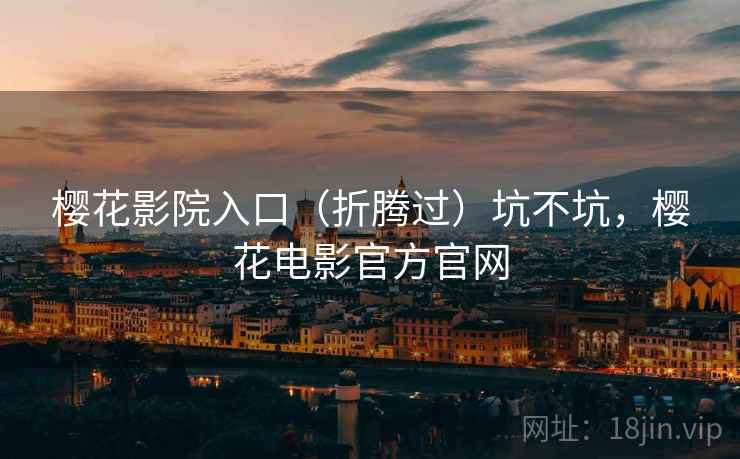 樱花影院入口(折腾过)坑不坑,樱花电影官方官网 樱花影院入口(折腾过)坑不坑,樱花电影官方官网