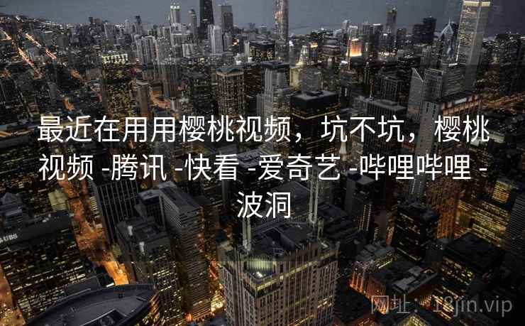 最近在用用樱桃视频,坑不坑,樱桃视频 -腾讯 -快看 -爱奇艺 -哔哩哔哩 -波洞 最近在用用樱桃视频,坑不坑,樱桃视频 -腾讯 -快看 -爱奇艺 -哔哩哔哩 -波洞