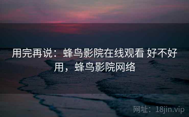 用完再说:蜂鸟影院在线观看 好不好用,蜂鸟影院网络 用完再说:蜂鸟影院在线观看 好不好用,蜂鸟影院网络