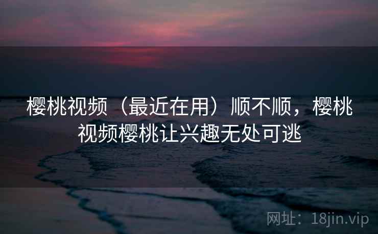 樱桃视频(最近在用)顺不顺,樱桃视频樱桃让兴趣无处可逃 樱桃视频(最近在用)顺不顺,樱桃视频樱桃让兴趣无处可逃