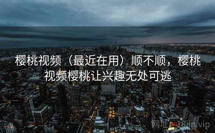 樱桃视频(最近在用)顺不顺,樱桃视频樱桃让兴趣无处可逃 樱桃视频(最近在用)顺不顺,樱桃视频樱桃让兴趣无处可逃