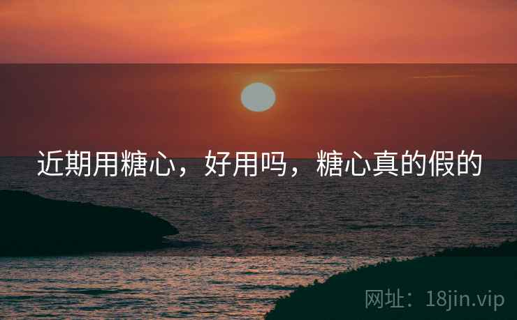 近期用糖心,好用吗,糖心真的假的 近期用糖心,好用吗,糖心真的假的