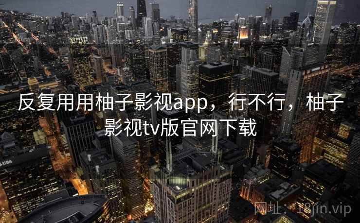 反复用用柚子影视app,行不行,柚子影视tv版官网下载 反复用用柚子影视app,行不行,柚子影视tv版官网下载