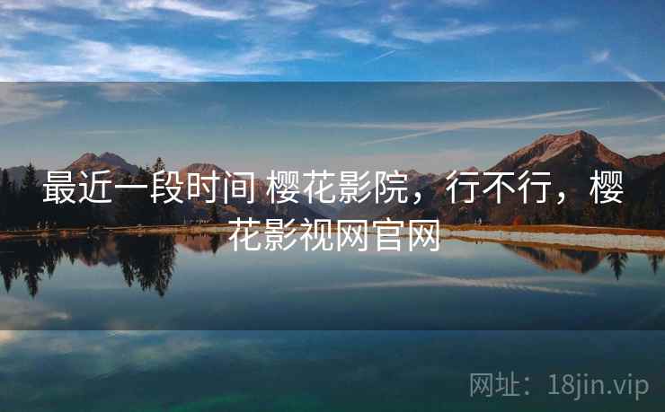 最近一段时间 樱花影院,行不行,樱花影视网官网 最近一段时间 樱花影院,行不行,樱花影视网官网
