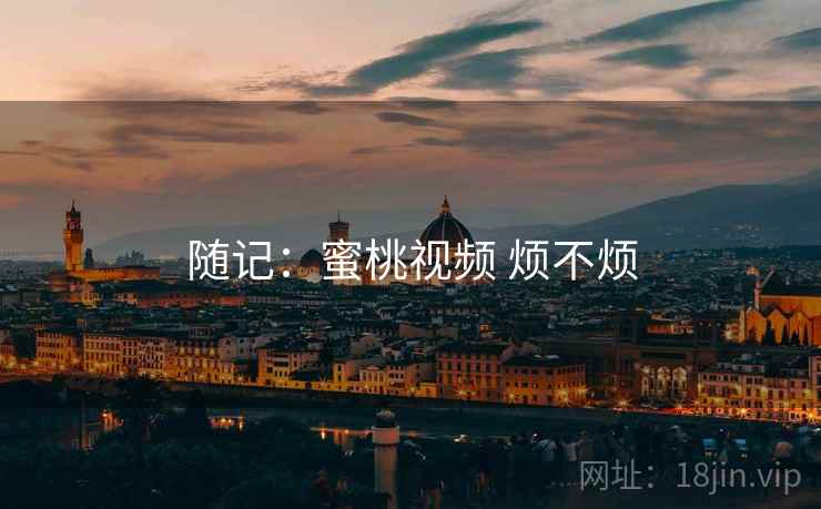 随记:蜜桃视频 烦不烦 随记:蜜桃视频 烦不烦