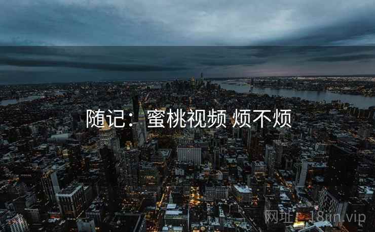随记:蜜桃视频 烦不烦 随记:蜜桃视频 烦不烦