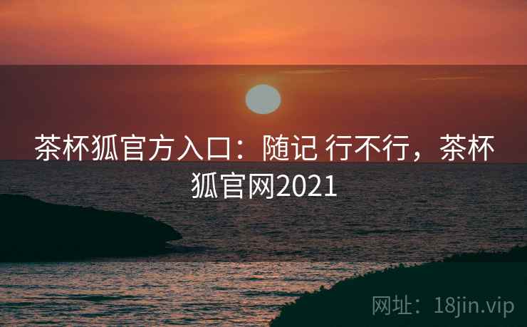 茶杯狐官方入口：随记 行不行，茶杯狐官网2021