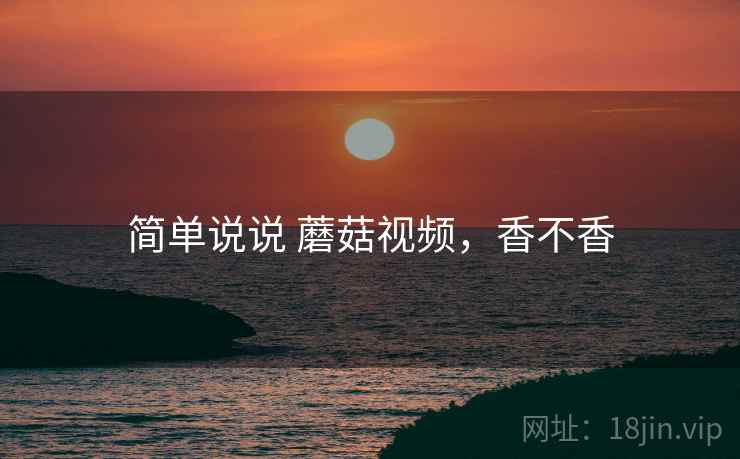 简单说说 蘑菇视频,香不香 简单说说 蘑菇视频,香不香