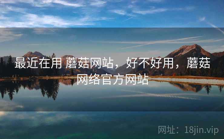 最近在用 蘑菇网站,好不好用,蘑菇网络官方网站 最近在用 蘑菇网站,好不好用,蘑菇网络官方网站