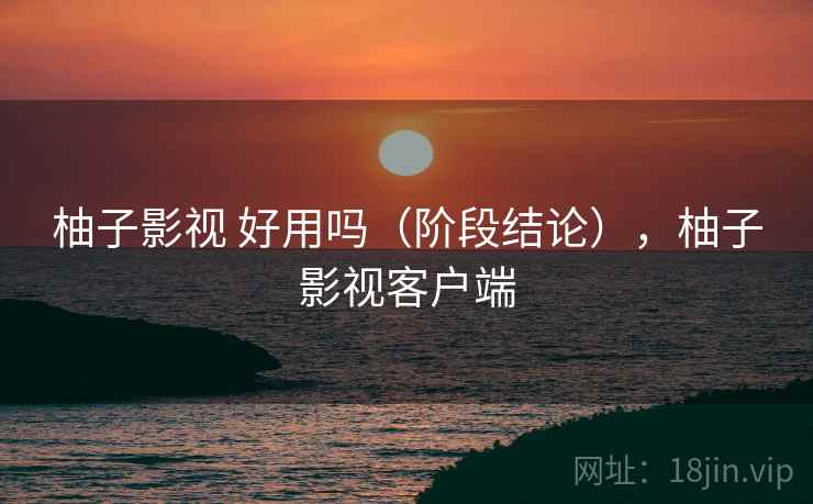 柚子影视 好用吗(阶段结论),柚子影视客户端 柚子影视 好用吗(阶段结论),柚子影视客户端