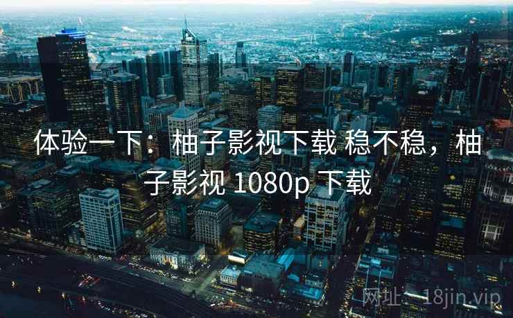 体验一下：柚子影视下载 稳不稳，柚子影视 1080p 下载