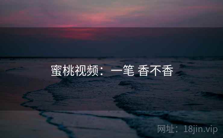 蜜桃视频:一笔 香不香 蜜桃视频:一笔 香不香