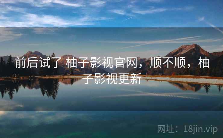 前后试了 柚子影视官网，顺不顺，柚子影视更新