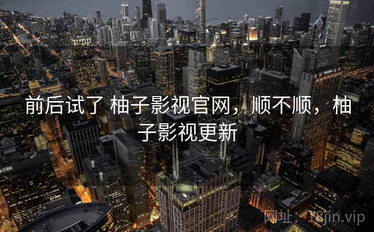 前后试了 柚子影视官网，顺不顺，柚子影视更新