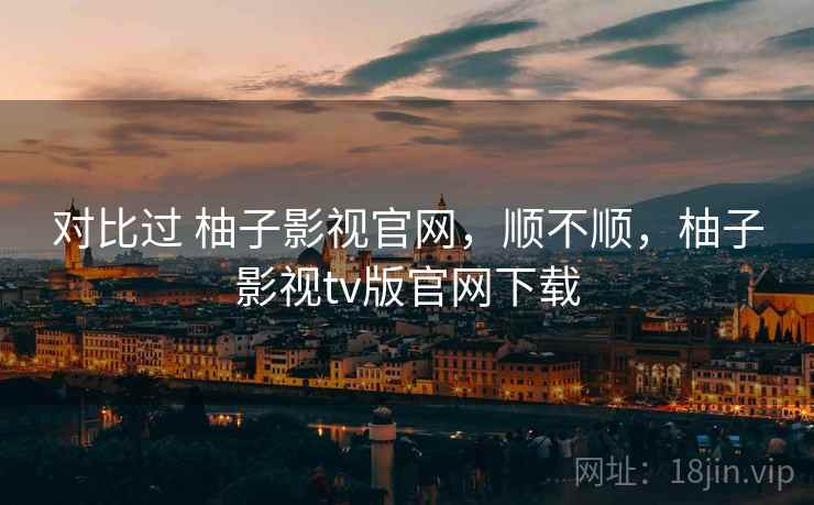 对比过 柚子影视官网，顺不顺，柚子影视tv版官网下载