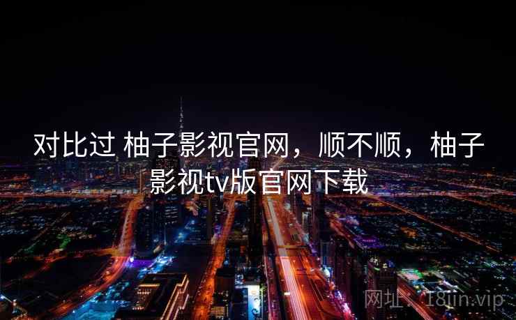 对比过 柚子影视官网，顺不顺，柚子影视tv版官网下载