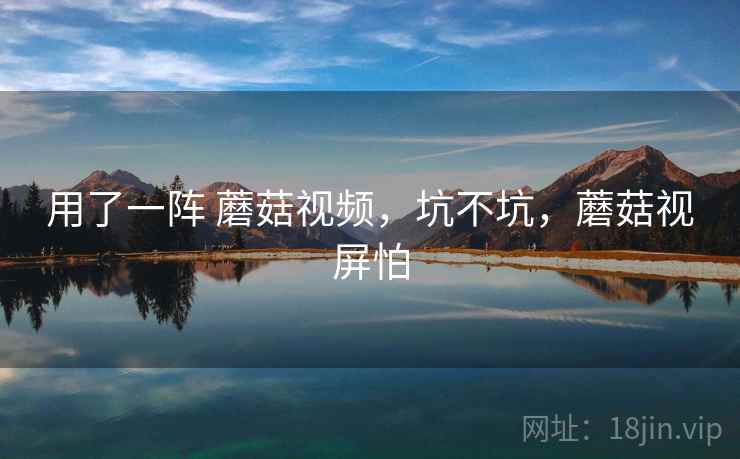用了一阵 蘑菇视频,坑不坑,蘑菇视屏怕 用了一阵 蘑菇视频,坑不坑,蘑菇视屏怕