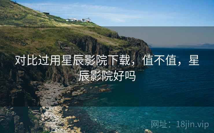 对比过用星辰影院下载,值不值,星辰影院好吗 对比过用星辰影院下载,值不值,星辰影院好吗