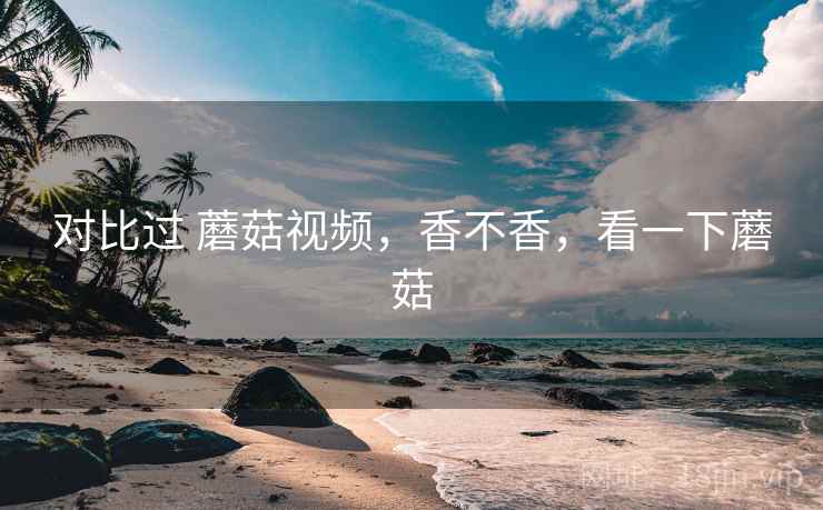 对比过 蘑菇视频,香不香,看一下蘑菇 对比过 蘑菇视频,香不香,看一下蘑菇