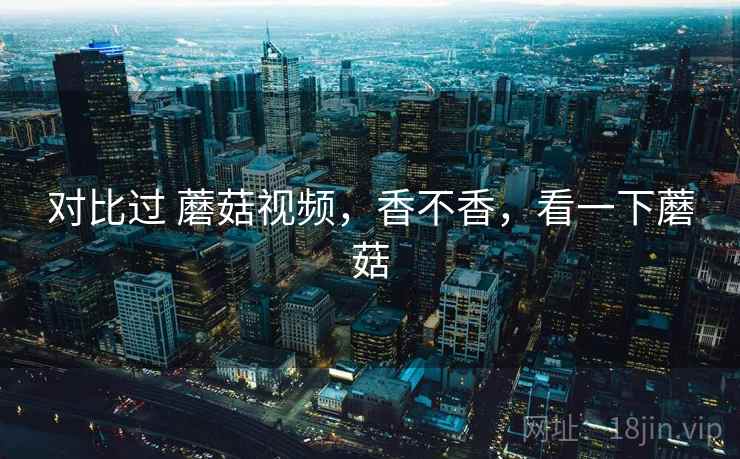 对比过 蘑菇视频,香不香,看一下蘑菇 对比过 蘑菇视频,香不香,看一下蘑菇